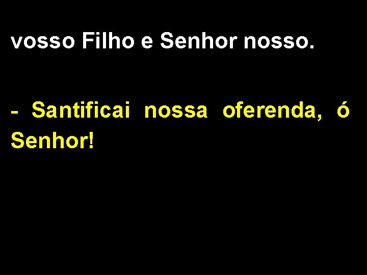 vosso Filho e Senhor nosso. - Santificai nossa oferenda, ó Senhor! 