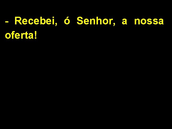 - Recebei, ó Senhor, a nossa oferta! 