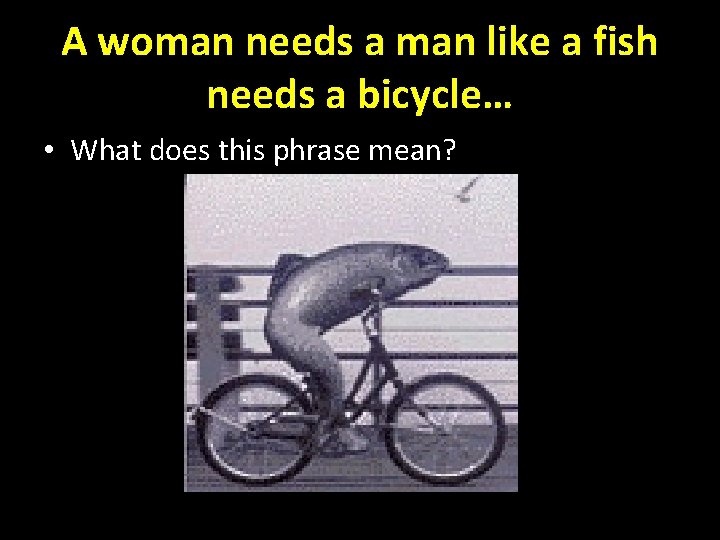 A woman needs a man like a fish needs a bicycle… • What does