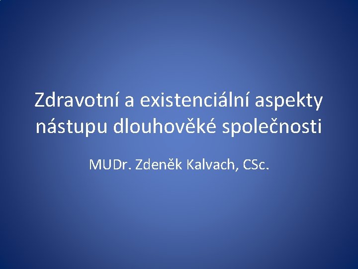 Zdravotní a existenciální aspekty nástupu dlouhověké společnosti MUDr. Zdeněk Kalvach, CSc. 