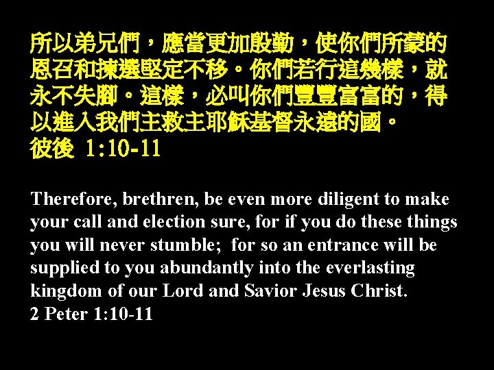 所以弟兄們,應當更加殷勤,使你們所蒙的 恩召和揀選堅定不移。你們若行這幾樣,就 永不失腳。這樣,必叫你們豐豐富富的,得 以進入我們主救主耶穌基督永遠的國。 彼後 1: 10 -11 Therefore, brethren, be even more diligent 所以弟兄們,應當更加殷勤,使你們所蒙的 恩召和揀選堅定不移。你們若行這幾樣,就 永不失腳。這樣,必叫你們豐豐富富的,得 以進入我們主救主耶穌基督永遠的國。 彼後 1: 10 -11 Therefore, brethren, be even more diligent