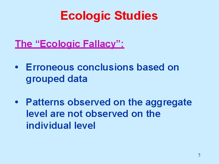 Ecologic Studies The “Ecologic Fallacy”: • Erroneous conclusions based on grouped data • Patterns