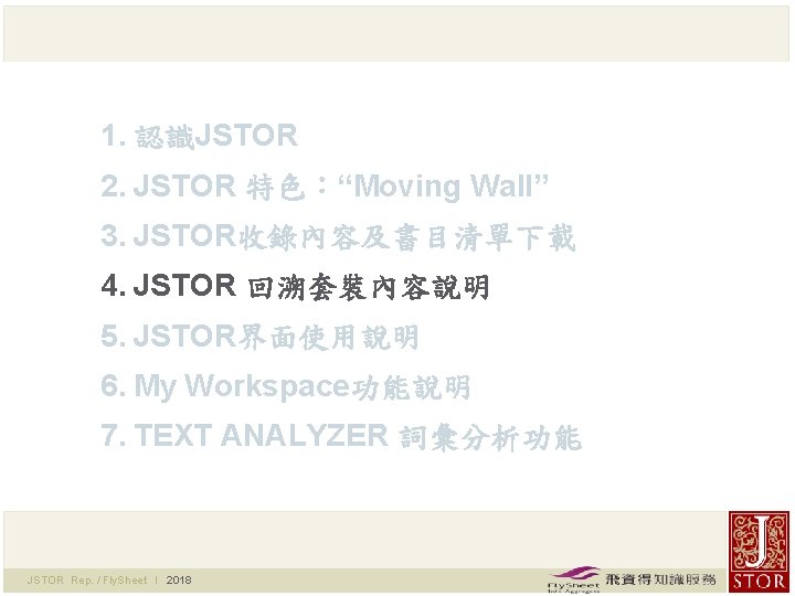 1. 認識JSTOR 2. JSTOR 特色：“Moving Wall” 3. JSTOR收錄內容及書目清單下載 4. JSTOR 回溯套裝內容說明 5. JSTOR界面使用說明 6.