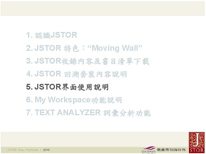 1. 認識JSTOR 2. JSTOR 特色：“Moving Wall” 3. JSTOR收錄內容及書目清單下載 4. JSTOR 回溯套裝內容說明 5. JSTOR界面使用說明 6.