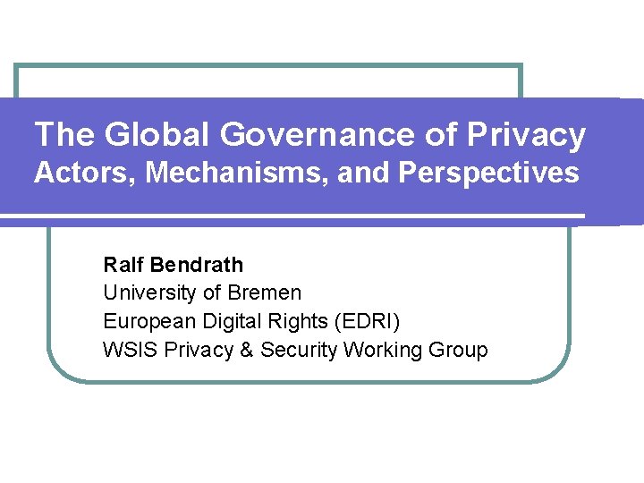 The Global Governance of Privacy Actors, Mechanisms, and Perspectives Ralf Bendrath University of Bremen