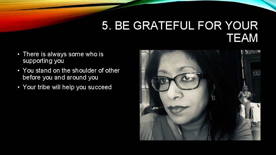 5. BE GRATEFUL FOR YOUR TEAM • There is always some who is supporting 5. BE GRATEFUL FOR YOUR TEAM • There is always some who is supporting