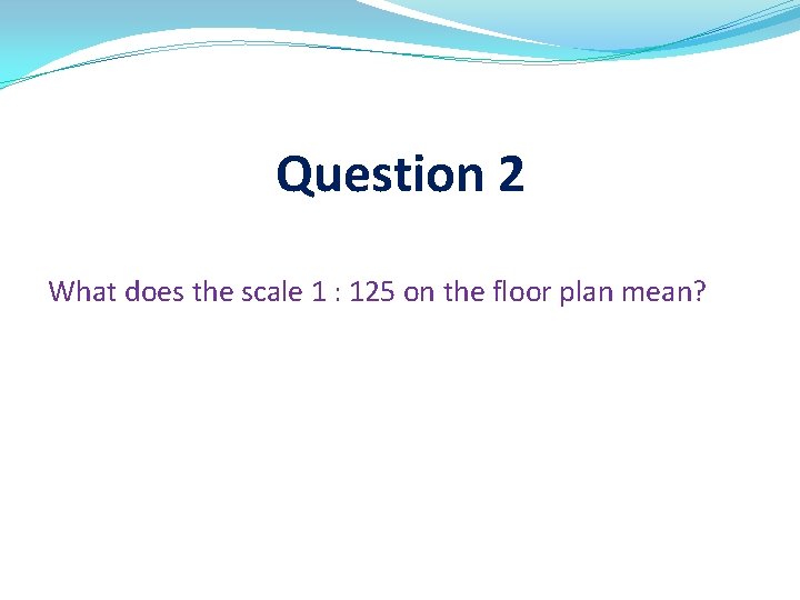 Question 2 What does the scale 1 : 125 on the floor plan mean?