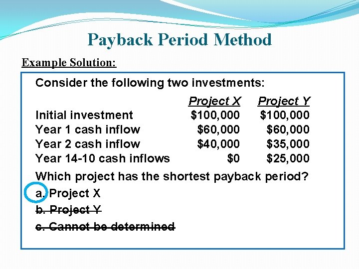 Payback Period Method Example Solution: Consider the following two investments: Project X Project Y