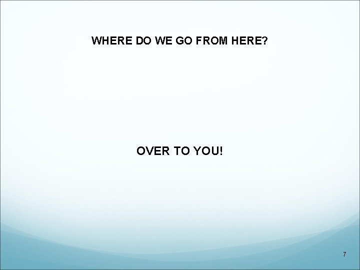 WHERE DO WE GO FROM HERE? OVER TO YOU! 7 