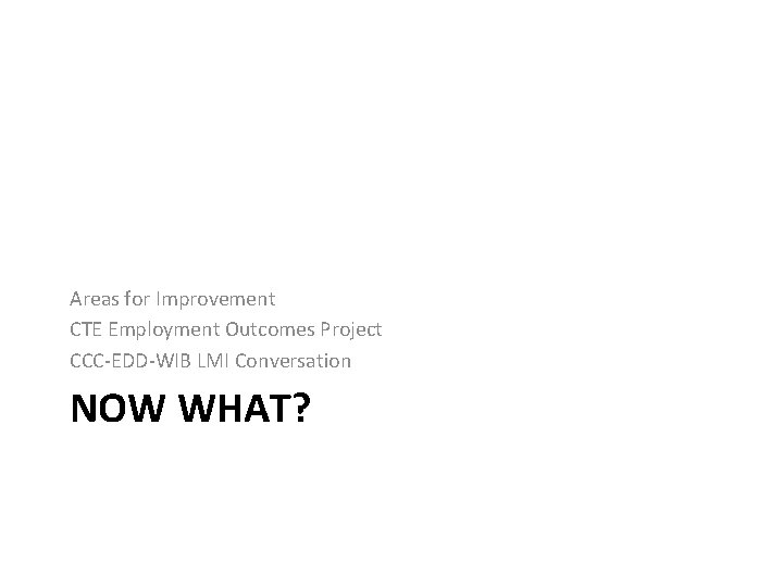 Areas for Improvement CTE Employment Outcomes Project CCC-EDD-WIB LMI Conversation NOW WHAT? 