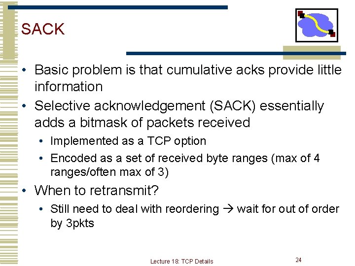 SACK • Basic problem is that cumulative acks provide little information • Selective acknowledgement