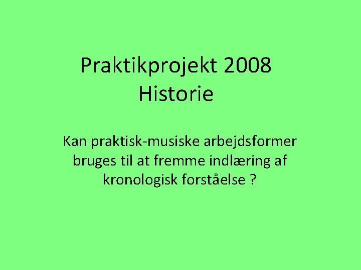 Praktikprojekt 2008 Historie Kan praktisk-musiske arbejdsformer bruges til at fremme indlæring af kronologisk forståelse