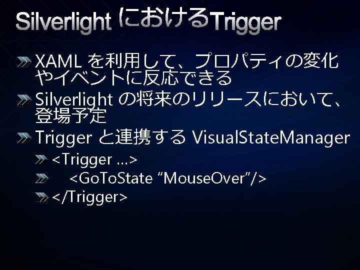 Silverlight におけるTrigger XAML を利用して、プロパティの変化 やイベントに反応できる Silverlight の将来のリリースにおいて、 登場予定 Trigger と連携する Visual. State. Manager <Trigger