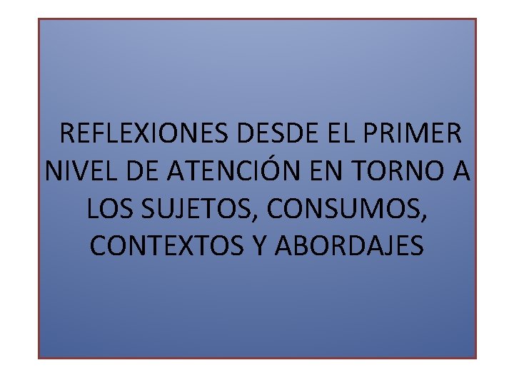 REFLEXIONES DESDE EL PRIMER NIVEL DE ATENCIÓN EN TORNO A LOS SUJETOS, CONSUMOS, CONTEXTOS