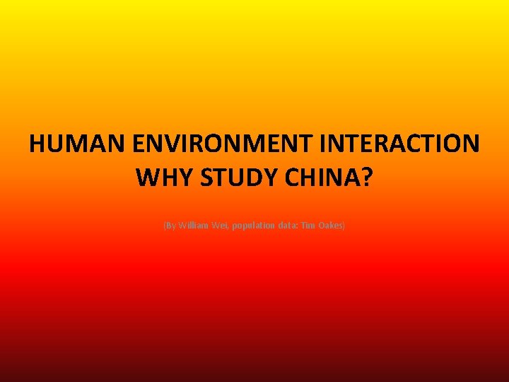 HUMAN ENVIRONMENT INTERACTION WHY STUDY CHINA? (By William Wei, population data: Tim Oakes) 