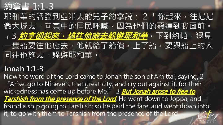 約拿書 1: 1 -3 耶和華的話臨到亞米太的兒子約拿說： 2 「你起來，往尼尼 微大城去，向其中的居民呼喊，因為他們的惡達到我面前。 」3 約拿卻起來，逃往他施去躲避耶和華。下到約帕，遇見 一隻船要往他施去，他就給了船價，上了船，要與船上的人 同往他施去，躲避耶和華。 Jonah 1: