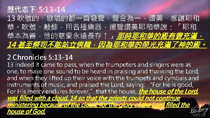歷代志下 5: 13 -14 13 吹號的、歌唱的都一齊發聲，聲合為一，讚美、感謝耶和 華。吹號、敲鈸，用各種樂器，揚聲讚美耶和華說：「耶和 華本為善，他的慈愛永遠長存！」那時耶和華的殿有雲充滿， 14 甚至祭司不能站立供職，因為耶和華的榮光充滿了神的殿。 2 Chronicles 5: 13