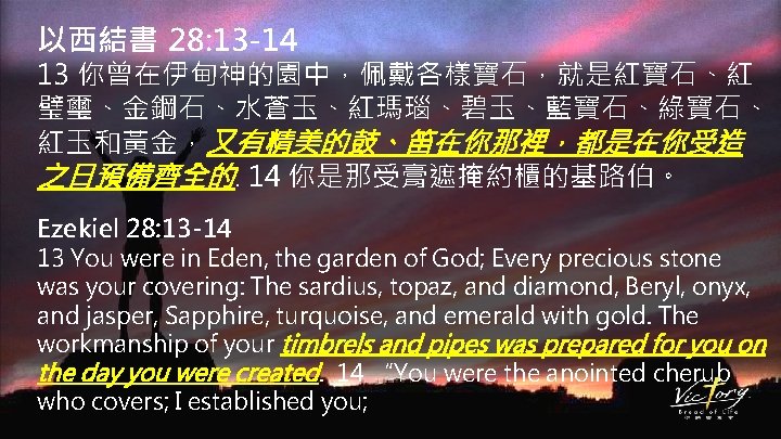 以西結書 28: 13 -14 13 你曾在伊甸神的園中，佩戴各樣寶石，就是紅寶石、紅 璧璽、金鋼石、水蒼玉、紅瑪瑙、碧玉、藍寶石、綠寶石、 紅玉和黃金，又有精美的鼓、笛在你那裡，都是在你受造 之日預備齊全的. 14 你是那受膏遮掩約櫃的基路伯。 Ezekiel 28: 13