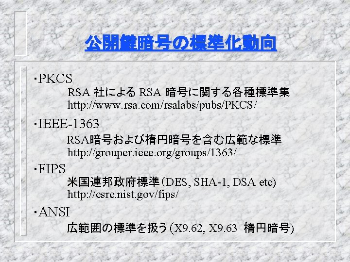 公開鍵暗号の標準化動向 ・PKCS RSA 社による RSA 暗号に関する各種標準集 http: //www. rsa. com/rsalabs/pubs/PKCS/ ・IEEE-1363 RSA暗号および楕円暗号を含む広範な標準 http: //grouper.