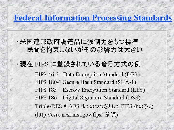 Federal Information Processing Standards ・米国連邦政府調達品に強制力をもつ標準 民間を拘束しないがその影響力は大きい ・現在 FIPS に登録されている暗号方式の例 FIPS 46 -2 Data Encryption