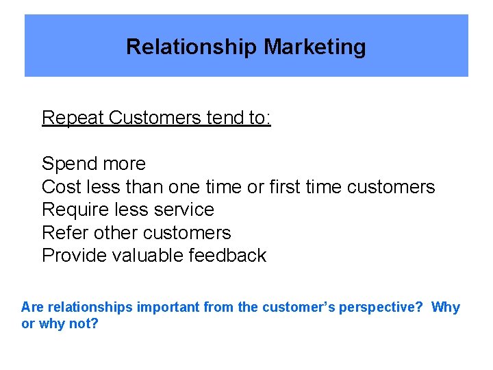 Relationship Marketing Repeat Customers tend to: Spend more Cost less than one time or