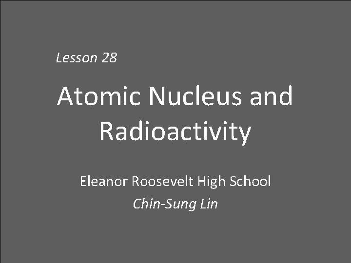 Lesson 28 Atomic Nucleus and Radioactivity Eleanor Roosevelt High School Chin-Sung Lin 