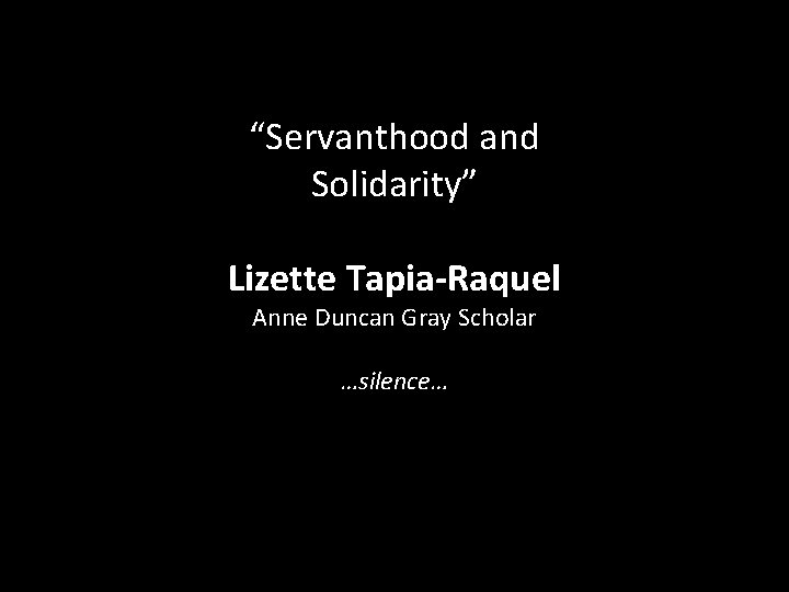 “Servanthood and Solidarity” Lizette Tapia-Raquel Anne Duncan Gray Scholar …silence… 