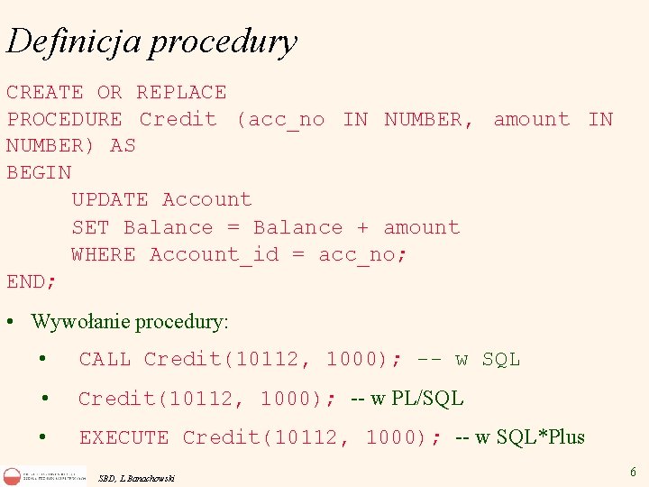 Definicja procedury CREATE OR REPLACE PROCEDURE Credit (acc_no IN NUMBER, amount IN NUMBER) AS