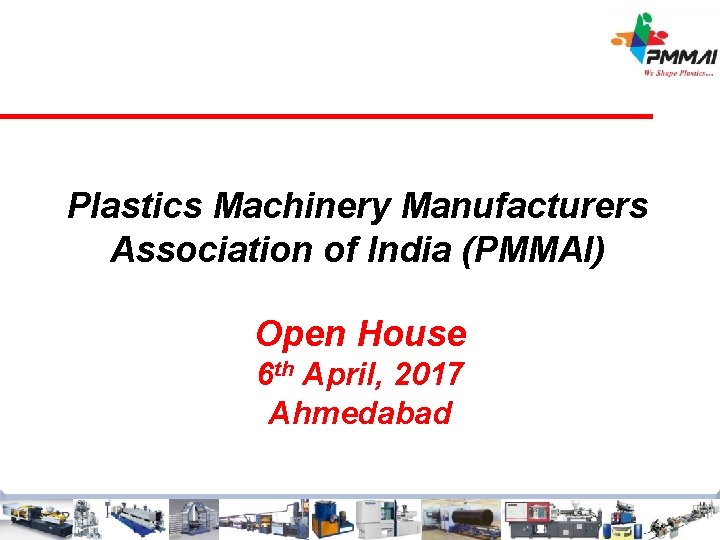 Plastics Machinery Manufacturers Association of India (PMMAI) Open House 6 th April, 2017 Ahmedabad