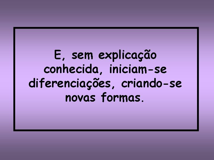 E, sem explicação conhecida, iniciam-se diferenciações, criando-se novas formas. 
