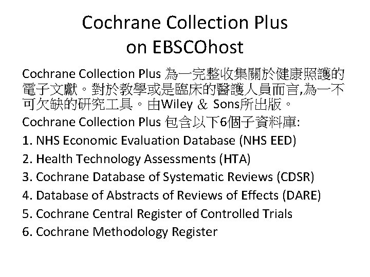 Cochrane Collection Plus on EBSCOhost Cochrane Collection Plus 為一完整收集關於健康照護的 電子文獻。對於教學或是臨床的醫護人員而言, 為一不 可欠缺的研究 具。由Wiley ＆