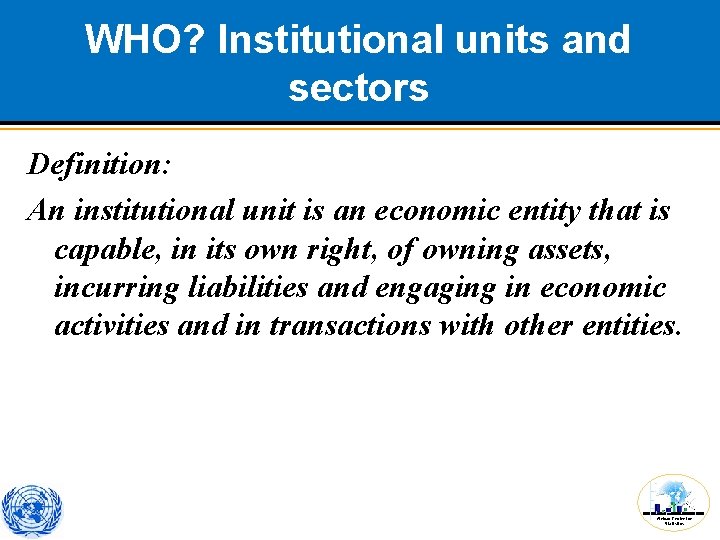 WHO? Institutional units and sectors Definition: An institutional unit is an economic entity that