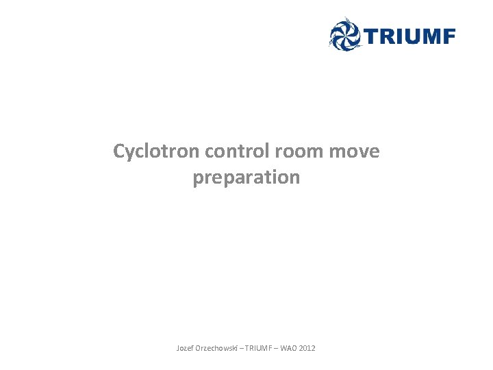 Cyclotron control room move preparation Jozef Orzechowski – TRIUMF – WAO 2012 Cyclotron control room move preparation Jozef Orzechowski – TRIUMF – WAO 2012