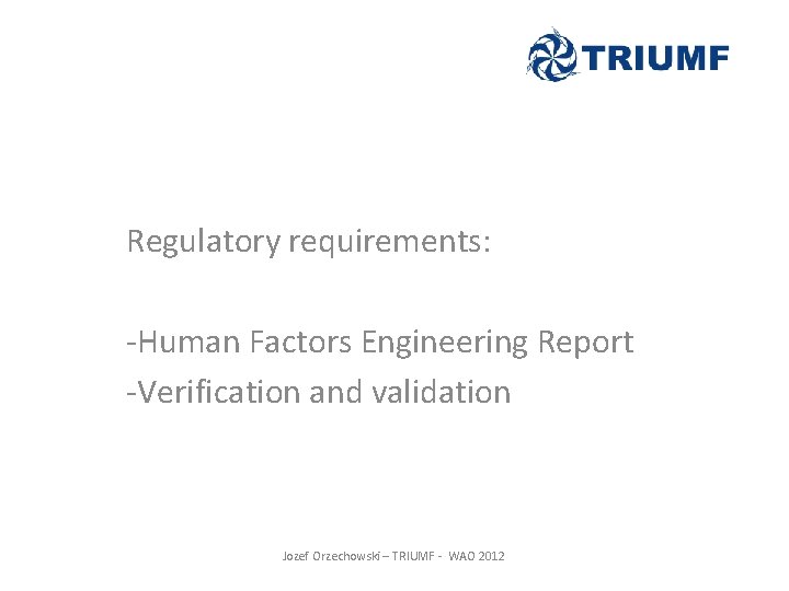 Regulatory requirements: -Human Factors Engineering Report -Verification and validation Jozef Orzechowski – TRIUMF - Regulatory requirements: -Human Factors Engineering Report -Verification and validation Jozef Orzechowski – TRIUMF -