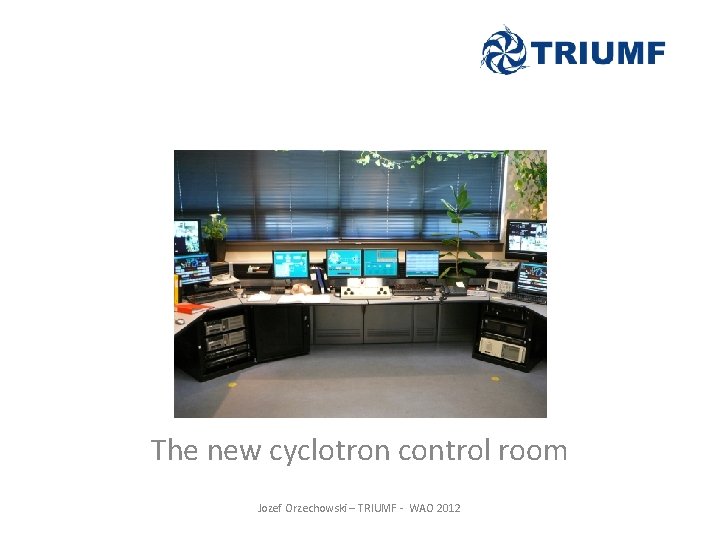 The new cyclotron control room Jozef Orzechowski – TRIUMF - WAO 2012 The new cyclotron control room Jozef Orzechowski – TRIUMF - WAO 2012