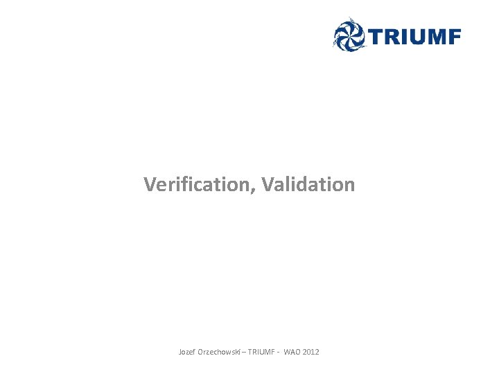Verification, Validation Jozef Orzechowski – TRIUMF - WAO 2012 Verification, Validation Jozef Orzechowski – TRIUMF - WAO 2012