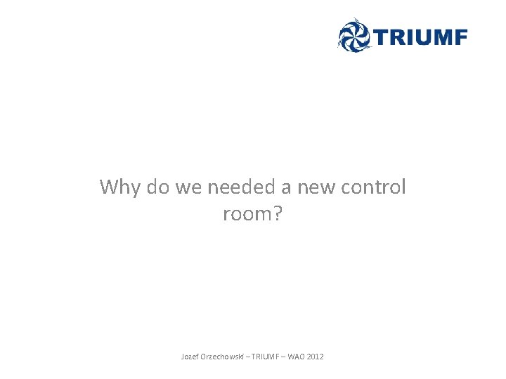 Why do we needed a new control room? Jozef Orzechowski – TRIUMF – WAO Why do we needed a new control room? Jozef Orzechowski – TRIUMF – WAO