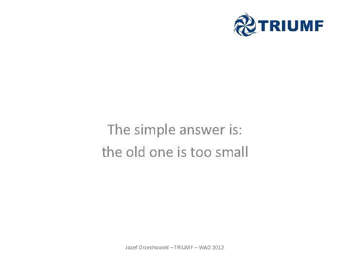 The simple answer is: the old one is too small Jozef Orzechowski – TRIUMF The simple answer is: the old one is too small Jozef Orzechowski – TRIUMF