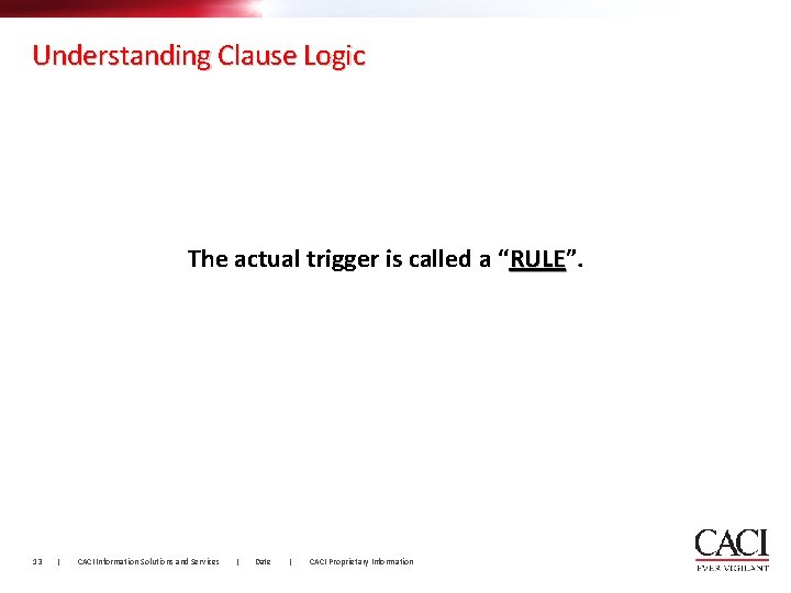 Understanding Clause Logic The actual trigger is called a “RULE”. RULE 13 | CACI