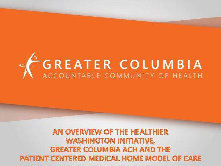 AN OVERVIEW OF THE HEALTHIER WASHINGTON INITIATIVE, GREATER COLUMBIA ACH AND THE PATIENT CENTERED