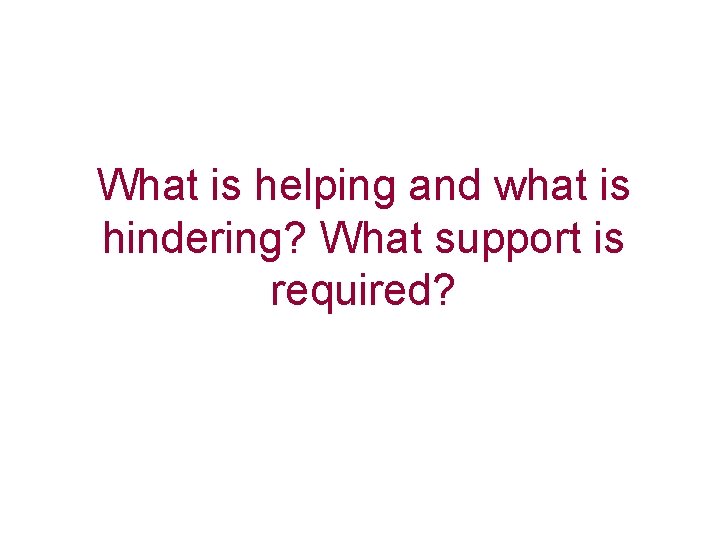 What is helping and what is hindering? What support is required? 