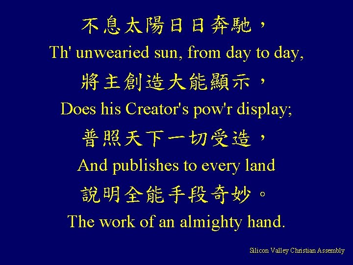 不息太陽日日奔馳， Th' unwearied sun, from day to day, 將主創造大能顯示， Does his Creator's pow'r display;