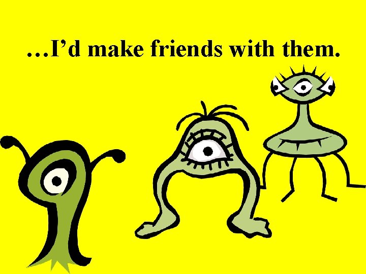 …I’d make friends with them. 
