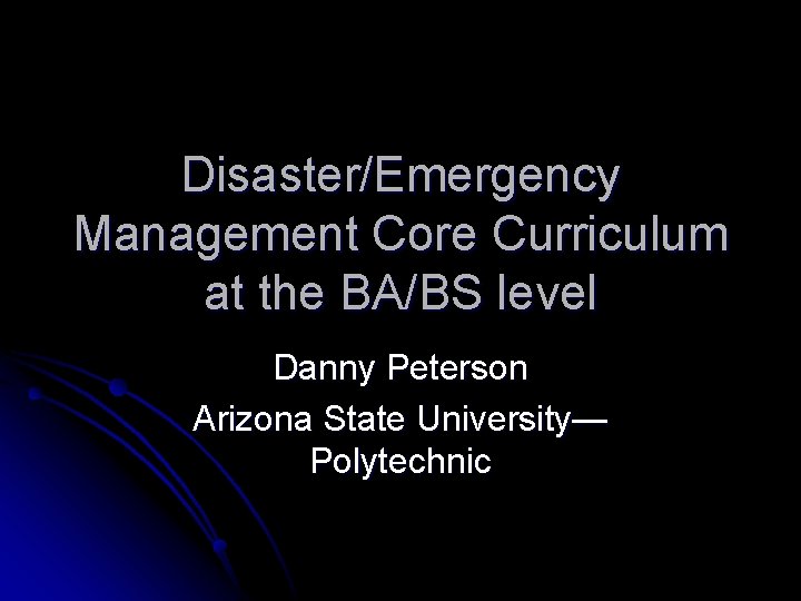 Disaster/Emergency Management Core Curriculum at the BA/BS level Danny Peterson Arizona State University— Polytechnic