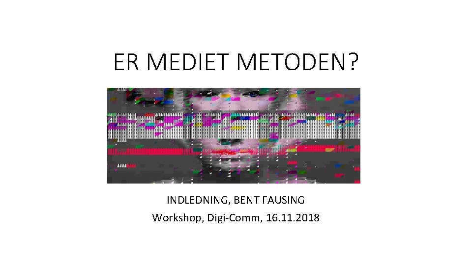 ER MEDIET METODEN? INDLEDNING, BENT FAUSING Workshop, Digi-Comm, 16. 11. 2018 