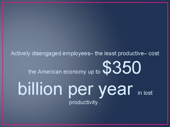 Actively disengaged employees– the least productive– cost $350 billion per year the American economy