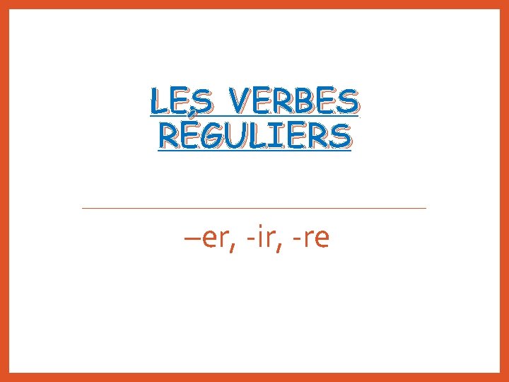 LES VERBES RÉGULIERS –er, -ir, -re 