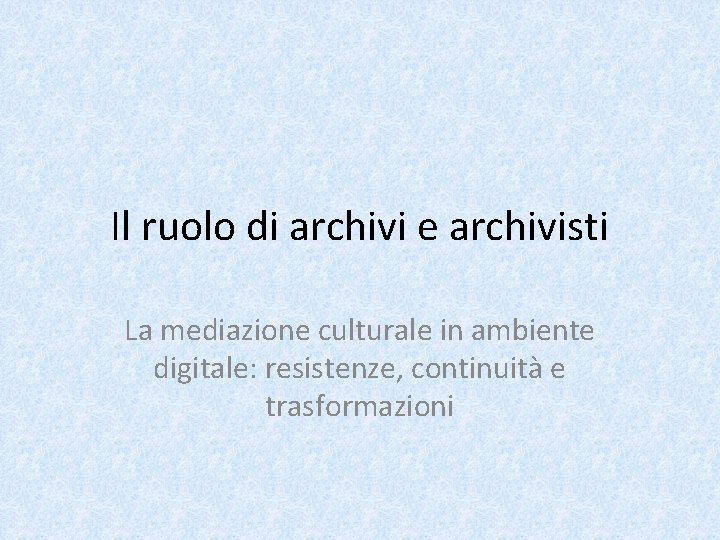 Il ruolo di archivi e archivisti La mediazione culturale in ambiente digitale: resistenze, continuità