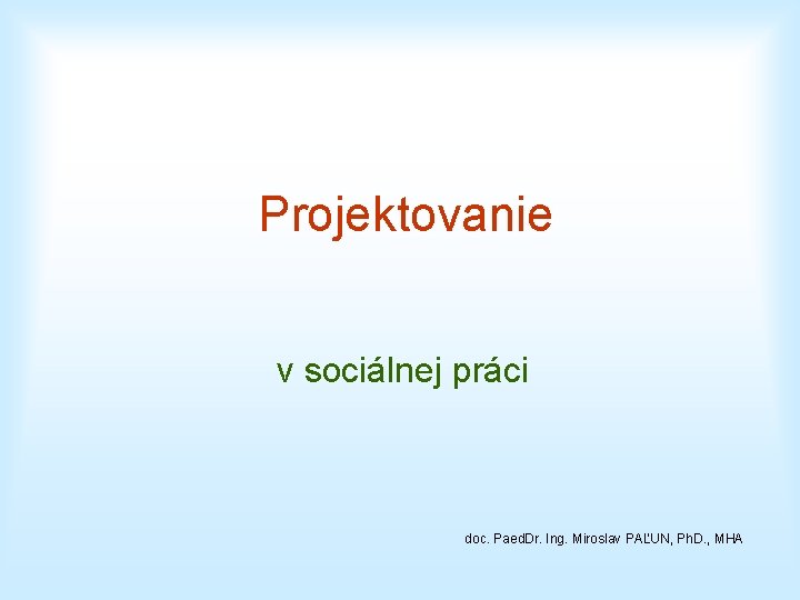 Projektovanie v sociálnej práci doc. Paed. Dr. Ing. Miroslav PAĽUN, Ph. D. , MHA