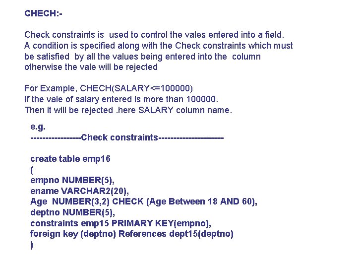 CHECH: Check constraints is used to control the vales entered into a field. A